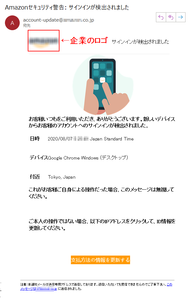 サインインが検出されました お客様いつもをご利用いただき、ありがとうございます。新しいデバイスからお客様のアカウントへのサインインが検出されました。 日時 	2020/08/07 **** Japan Standard Time デバイス 	Google Chrome Windows (デスクトップ) 付近 	Tokyo, Japanこれがお客様ご自身による操作だった場合、このメッセージは無視してください。 ご本人の操作ではない場合、以下のIPアドレスをクリックして、ID情報を更新してください。支払方法の情報を更新する 注意：本通知メールは送信専用アドレスで送信しております。返信いただいても受信できませんのでご了承下さい。このメッセージは****.jp に送信されました。