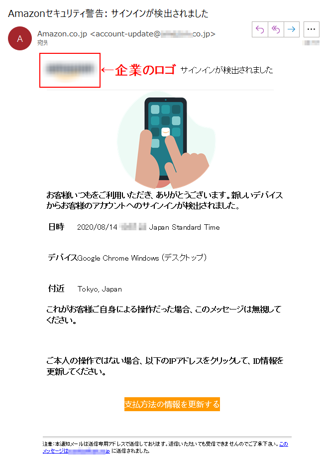 サインインが検出されましたお客様いつもをご利用いただき、ありがとうございます。新しいデバイスからお客様のアカウントへのサインインが検出されました。日時 	2020/08/14 **** Japan Standard Time デバイス 	Google Chrome Windows (デスクトップ)付近 	Tokyo, Japanこれがお客様ご自身による操作だった場合、このメッセージは無視してください。 ご本人の操作ではない場合、以下のIPアドレスをクリックして、ID情報を更新してください。支払方法の情報を更新する 注意：本通知メールは送信専用アドレスで送信しております。返信いただいても受信できませんのでご了承下さい。このメッセージは****@****.jp に送信されました。