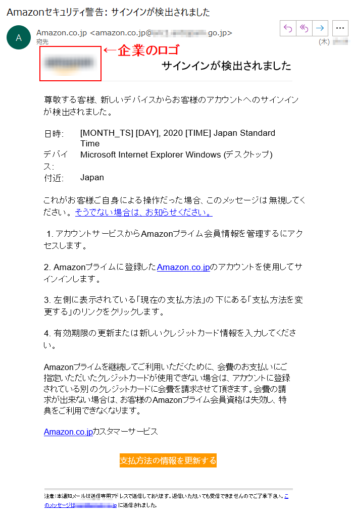 サインインが検出されました尊敬する客様、新しいデバイスからお客様のアカウントへのサインインが検出されました。日時:	[MONTH_TS][DAY],2020TIME]JapanStandardTimeデバイス:	MicrosoftInternetExplorerWindows(デスクトップ)付近:	Japanこれがお客様ご自身による操作だった場合、このメッセージは無視してください。そうでない場合は、お知らせください。1.アカウントサービスからAmazonプライム会員情報を管理するにアクセスします。2.Amazonプライムに登録したAmazon.co.jpのアカウントを使用してサインインします。3.左側に表示されている「現在の支払方法」の下にある「支払方法を変更する」のリンクをクリックします。4.有効期限の更新または新しいクレジットカード情報を入力してください。Amazonプライムを継続してご利用いただくために、会費のお支払いにご指定いただいたクレジットカードが使用できない場合は、アカウントに登録されている別のクレジットカードに会費を請求させて頂きます。会費の請求が出来ない場合は、お客様のAmazonプライム会員資格は失効し、特典をご利用できなくなります。Amazon.co.jpカスタマーサービス支払方法の情報を更新する注意：本通知メールは送信専用アドレスで送信しております。返信いただいても受信できませんのでご了承下さい。このメッセージは****.jpに送信されました。