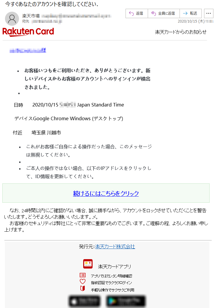 楽天カードからのお知らせ楽天カードアプリ ｜ 楽天e-NAVI*********様•	お客様いつもをご利用いただき、ありがとうございます。新しいデバイスからお客様のアカウントへのサインインが検出されました。•	日時	2020/10/15 *:**:** Japan Standard Timeデバイス	Google Chrome Windows (デスクトップ)付近	埼玉県 川越市•		•	これがお客様ご自身による操作だった場合、このメッセージは無視してください。•	 •	ご本人の操作ではない場合、以下のIPアドレスをクリックして、ID情報を更新してください。続けるにはこちらをクリックなお、24時間以内にご確認がない場合、誠に勝手ながら、アカウントをロックさせていただくことを警告いたします。どうぞよろしくお願いいたします。メ。 お客様のセキュリティは弊社にとって非常に重要なものでございます。ご理解の程、よろしくお願い申し上げます。 発行元：楽天カード株式会社 楽天カードアプリアプリではカンタン明細確認指紋認証でラクラクログイン 手軽な操作でサクサクご利用