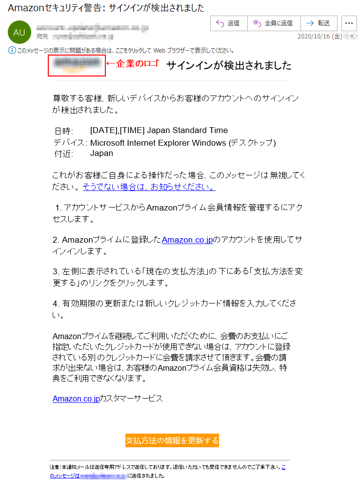 サインインが検出されました尊敬する客様、新しいデバイスからお客様のアカウントへのサインインが検出されました。日時: 	[DATE],[TIME] Japan Standard Time デバイス: 	Microsoft Internet Explorer Windows (デスクトップ) 付近: 	Japan これがお客様ご自身による操作だった場合、このメッセージは無視してください。 そうでない場合は、お知らせください。 1. アカウントサービスからAmazonプライム会員情報を管理するにアクセスします。2. Amazonプライムに登録したAmazon.co.jpのアカウントを使用してサインインします。 3. 左側に表示されている「現在の支払方法」の下にある「支払方法を変更する」のリンクをクリックします。4. 有効期限の更新または新しいクレジットカード情報を入力してください。Amazonプライムを継続してご利用いただくために、会費のお支払いにご指定いただいたクレジットカードが使用できない場合は、アカウントに登録されている別 のクレジットカードに会費を請求させて頂きます。会費の請求が出来ない場合は、お客様のAmazonプライム会員資格は失効し、特典をご利用できなくなります。Amazon.co.jpカスタマーサービス支払方法の情報を更新する 注意：本通知メールは送信専用アドレスで送信しております。返信いただいても受信できませんのでご了承下さい。このメッセージは****@********.ne.jp に送信されました。 