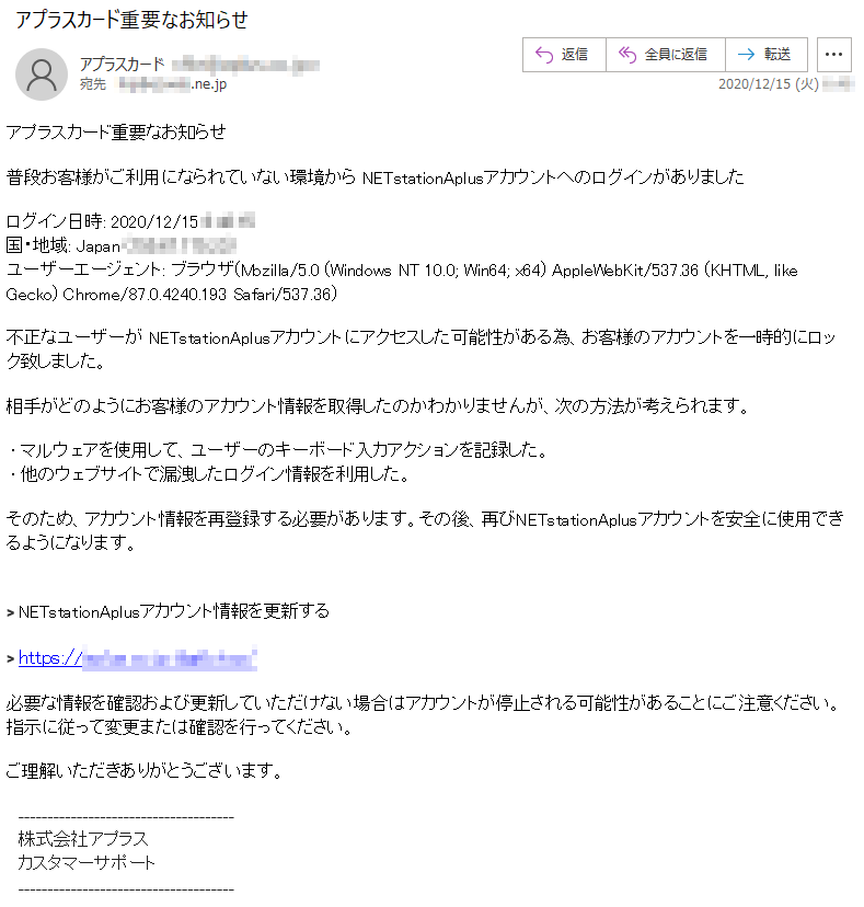 アプラスカード重要なお知らせ普段お客様がご利用になられていない環境から NETstationAplusアカウントへのログインがありましたログイン日時: 2020/12/15 *:**:**国・地域: Japan (155.67.175.23)ユーザーエージェント: ブラウザ(Mozilla/5.0 (Windows NT 10.0; Win64; x64) AppleWebKit/537.36 (KHTML, like Gecko) Chrome/87.0.4240.193 Safari/537.36)不正なユーザーが NETstationAplusアカウントにアクセスした可能性がある為、お客様のアカウントを一時的にロック致しました。相手がどのようにお客様のアカウント情報を取得したのかわかりませんが、次の方法が考えられます。 • マルウェアを使用して、ユーザーのキーボード入カアクションを記録した。 • 他のウェブサイトで漏洩したログイン情報を利用した。そのため、アカウント情報を再登録する必要があります。その後、再びNETstationAplusアカウントを安全に使用できるようになります。> NETstationAplusアカウント情報を更新する必要な情報を確認および更新していただけない場合はアカウントが停止される可能性があることにご注意ください。指示に従って変更または確認を行ってください。ご理解いただきありがとうございます。株式会社アプラスカスタマーサポート