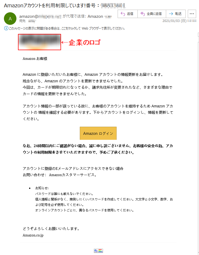 Аmazon お客様Аmazon に登録いただいたお客様に、Аmazon アカウントの情報更新をお届けします。残念ながら、Аmazon のアカウントを更新できませんでした。今回は、カードが期限切れになってるか、請求先住所が変更されたなど、さまざまな理由でカードの情報を更新できませんでした。アカウント情報の一部が誤っている故に、お客様のアカウントを維持するため Аmazon アカウントの 情報を確認する必要があります。下からアカウントをログインし、情報を更新してください。Аmazon ログイン なお、24時間以内にご確認がない場合、誠に申し訳ございません、お客様の安全の為、アカウントの利用制限をさせていただきますので、予めご了承ください。アカウントに登録のEメールアドレスにアクセスできない場合お問い合わせ： Amazonカスタマーサービス。•	お知らせ:パスワードは誰にも教えないでください。個人情報と関係がなく、推測しにくいパスワードを作成してください。大文字と小文字、数字、および記号を必ず使用してください。オンラインアカウントごとに、異なるパスワードを使用してください。どうぞよろしくお願いいたします。Аmazon.co.jp