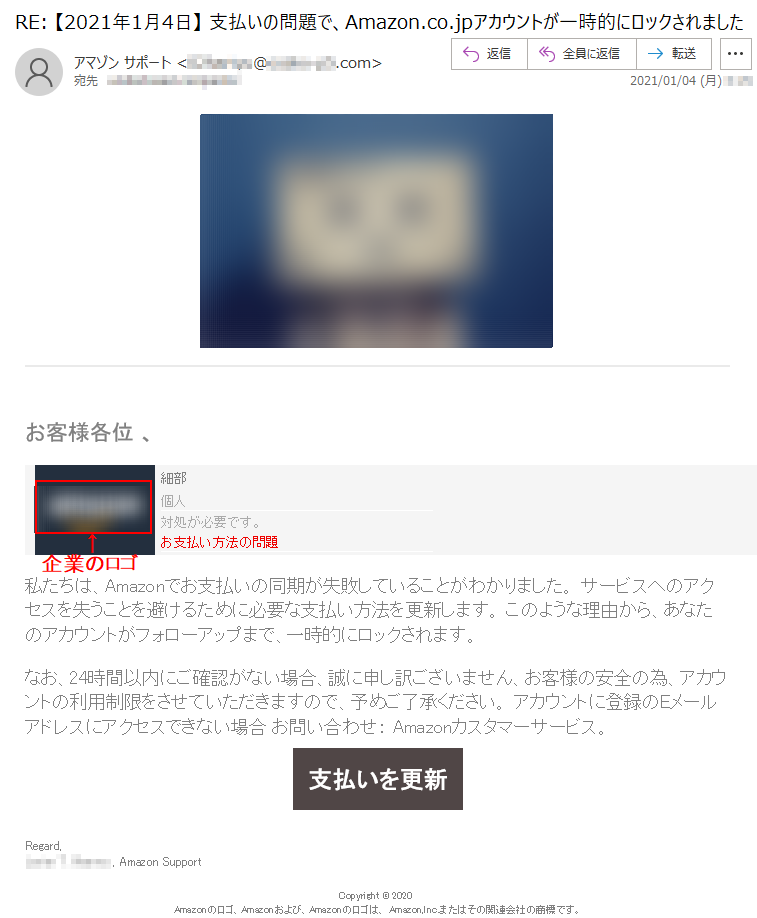 お客様各位 、細部個人対処が必要です。お支払い方法の問題私たちは、Amazonでお支払いの同期が失敗していることがわかりました。 サービスへのアクセスを失うことを避けるために必要な支払い方法を更新します。 このような理由から、あなたのアカウントがフォローアップまで、一時的にロックされます。なお、24時間以内にご確認がない場合、誠に申し訳ございません、お客様の安全の為、アカウントの利用制限をさせていただきますので、予めご了承ください。 アカウントに登録のEメールアドレスにアクセスできない場合 お問い合わせ： Amazonカスタマーサービス。支払いを更新Regard,****** *. ****** , Amazon SupportCopyright © 2020 Amazonのロゴ、Amazonおよび、Amazonのロゴは、 Amazon,Inc.またはその関連会社の商標です。