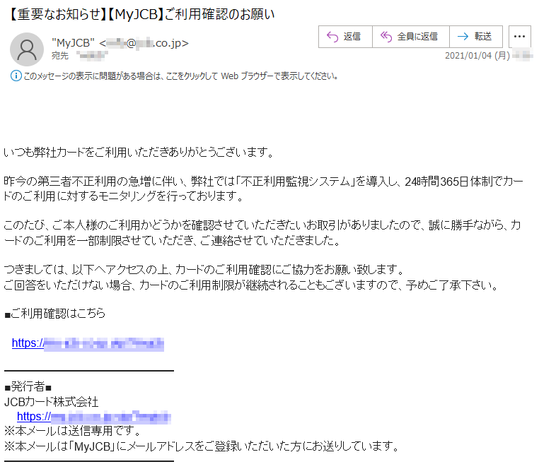 いつも弊社カードをご利用いただきありがとうございます。昨今の第三者不正利用の急増に伴い、弊社では「不正利用監視システム」を導入し、24時間365日体制でカードのご利用に対するモニタリングを行っております。このたび、ご本人様のご利用かどうかを確認させていただきたいお取引がありましたので、誠に勝手ながら、カードのご利用を一部制限させていただき、ご連絡させていただきました。つきましては、以下へアクセスの上、カードのご利用確認にご協力をお願い致します。ご回答をいただけない場合、カードのご利用制限が継続されることもございますので、予めご了承下さい。■ご利用確認はこちらhttps://**-***-co-jp.***/******■発行者■JCBカード株式会社https://**-***-co-jp.***/******※本メールは送信専用です。※本メールは「MyJCB」にメールアドレスをご登録いただいた方にお送りしています。