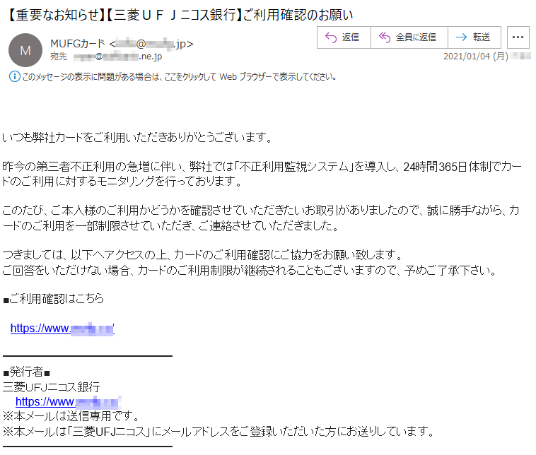 いつも弊社カードをご利用いただきありがとうございます。昨今の第三者不正利用の急増に伴い、弊社では「不正利用監視システム」を導入し、24時間365日体制でカードのご利用に対するモニタリングを行っております。このたび、ご本人様のご利用かどうかを確認させていただきたいお取引がありましたので、誠に勝手ながら、カードのご利用を一部制限させていただき、ご連絡させていただきました。つきましては、以下へアクセスの上、カードのご利用確認にご協力をお願い致します。ご回答をいただけない場合、カードのご利用制限が継続されることもございますので、予めご了承下さい。■ご利用確認はこちらhttps://www.****.**/■発行者■三菱ＵＦＪニコス銀行https://www.****.**/※本メールは送信専用です。※本メールは「三菱UFJニコス」にメールアドレスをご登録いただいた方にお送りしています。