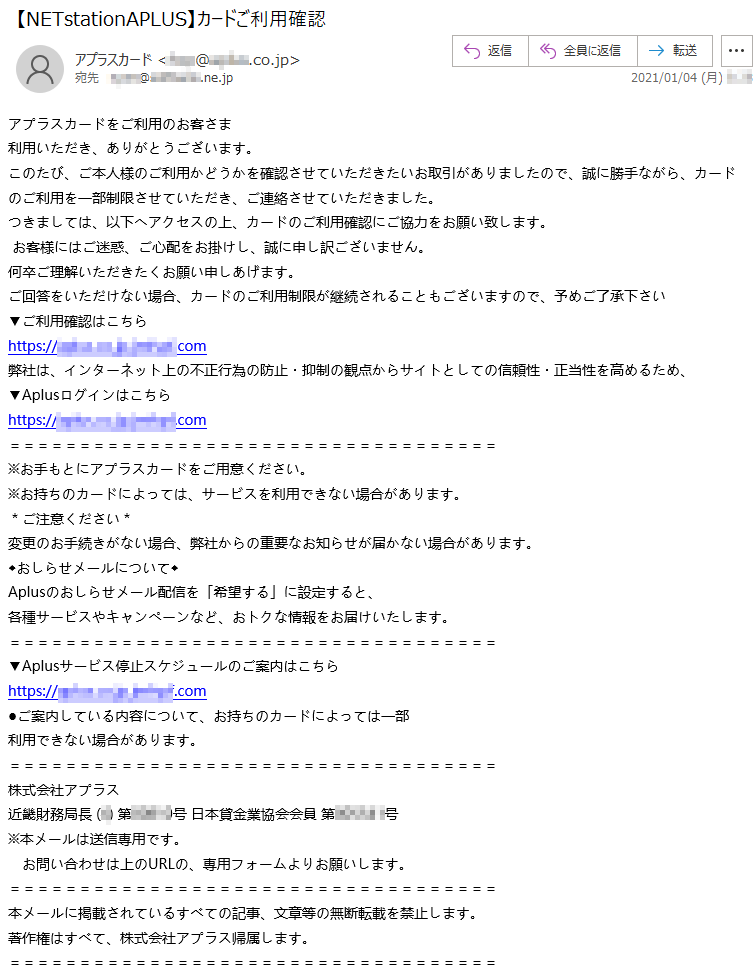 アプラスカードをご利用のお客さま利用いただき、ありがとうございます。このたび、ご本人様のご利用かどうかを確認させていただきたいお取引がありましたので、誠に勝手ながら、カードのご利用を一部制限させていただき、ご連絡させていただきました。つきましては、以下へアクセスの上、カードのご利用確認にご協力をお願い致します。お客様にはご迷惑、ご心配をお掛けし、誠に申し訳ございません。何卒ご理解いただきたくお願い申しあげます。ご回答をいただけない場合、カードのご利用制限が継続されることもございますので、予めご了承下さい▼ご利用確認はこちらhttps://*****.co.jp.******.com弊社は、インターネット上の不正行為の防止・抑制の観点からサイトとしての信頼性・正当性を高めるため、▼Aplusログインはこちらhttps://*****.co.jp.******.com※お手もとにアプラスカードをご用意ください。※お持ちのカードによっては、サービスを利用できない場合があります。＊ご注意ください＊変更のお手続きがない場合、弊社からの重要なお知らせが届かない場合があります。◆おしらせメールについて◆Aplusのおしらせメール配信を「希望する」に設定すると、各種サービスやキャンペーンなど、おトクな情報をお届けいたします。▼Aplusサービス停止スケジュールのご案内はこちらhttps://*****.co.jp.******.com●ご案内している内容について、お持ちのカードによっては一部利用できない場合があります。株式会社アプラス 近畿財務局長 (*) 第*****号 日本貸金業協会会員 第******号※本メールは送信専用です。お問い合わせは上のURLの、専用フォームよりお願いします。本メールに掲載されているすべての記事、文章等の無断転載を禁止します。著作権はすべて、株式会社アプラス帰属します。