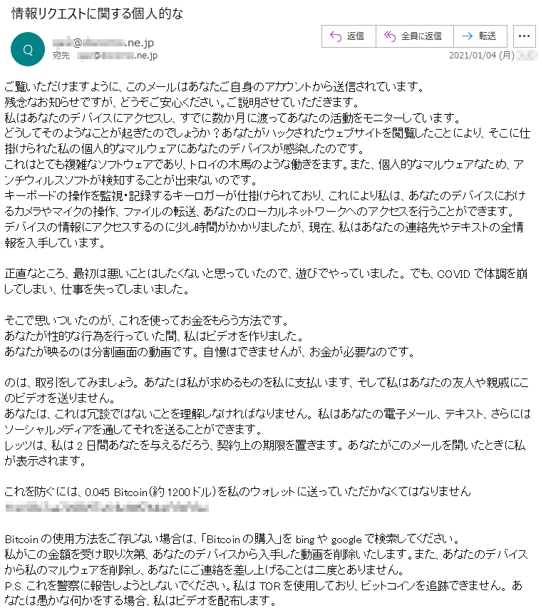 ご覧いただけますように、このメールはあなたご自身のアカウントから送信されています。残念なお知らせですが、どうぞご安心ください。ご説明させていただきます。私はあなたのデバイスにアクセスし、すでに数か月に渡ってあなたの活動をモニターしています。どうしてそのようなことが起きたのでしょうか？あなたがハックされたウェブサイトを閲覧したことにより、そこに仕掛けられた私の個人的なマルウェアにあなたのデバイスが感染したのです。これはとても複雑なソフトウェアであり、トロイの木馬のような働きをます。また、個人的なマルウェアなため、アンチウィルスソフトが検知することが出来ないのです。キーボードの操作を監視・記録するキーロガーが仕掛けられており、これにより私は、あなたのデバイスにおけるカメラやマイクの操作、ファイルの転送、あなたのローカルネットワークへのアクセスを行うことができます。デバイスの情報にアクセスするのに少し時間がかかりましたが、現在、私はあなたの連絡先やテキストの全情報を入手しています。正直なところ、最初は悪いことはしたくないと思っていたので、遊びでやっていました。 でも、COVIDで体調を崩してしまい、仕事を失ってしまいました。そこで思いついたのが、これを使ってお金をもらう方法です。 あなたが性的な行為を行っていた間、私はビデオを作りました。あなたが映るのは分割画面の動画です。 自慢はできませんが、お金が必要なのです。のは、取引をしてみましょう。 あなたは私が求めるものを私に支払います、そして私はあなたの友人や親戚にこのビデオを送りません。あなたは、これは冗談ではないことを理解しなければなりません。 私はあなたの電子メール、テキスト、さらにはソーシャルメディアを通してそれを送ることができます。レッツは、私は2日間あなたを与えるだろう、契約上の期限を置きます。 あなたがこのメールを開いたときに私が表示されます。これを防ぐには、0.045 Bitcoin（約1200ドル）を私のウォレットに送っていただかなくてはなりません **********Bitcoinの使用方法をご存じない場合は、「Bitcoinの購入」をbingやgoogleで検索してください。私がこの金額を受け取り次第、あなたのデバイスから入手した動画を削除いたします。また、あなたのデバイスから私のマルウェアを削除し、あなたにご連絡を差し上げることは二度とありません。P.S. これを警察に報告しようとしないでください。私はTORを使用しており、ビットコインを追跡できません。 あなたは愚かな何かをする場合、私はビデオを配布します。