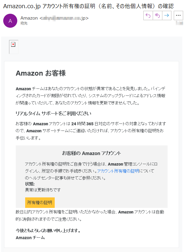 Amazon お客様Amazonチームはあなたのアカウントの状態が異常であることを発見しました。バインディングされたカードが期限が切れていたり、システムのアップグレードによるアドレス情報が間違っていたりして、あなたのアカウント情報を更新できませんでした。リアルタイム サポートをご利用くださいお客様の Amazon アカウントは 24 時間 365 日対応のサポートの対象となっておりますので、Amazon サポートチームにご連絡いただければ、アカウントの所有権の証明をお手伝いします。お客様の Amazon アカウントアカウント所有権の証明をご自身で行う場合は、Amazon 管理コンソールにログインし、所定の手順でお手続きください。アカウント所有権の証明についてのヘルプセンター記事も併せてご参照ください。状態: 異常は更新待ちです所有権の証明数日以内アカウント所有権をご証明いただかなかった場合、Amazonアカウントは自動的に削除されますのでご注意ください。今後ともよろしくお願い申し上げます。Amazon チーム