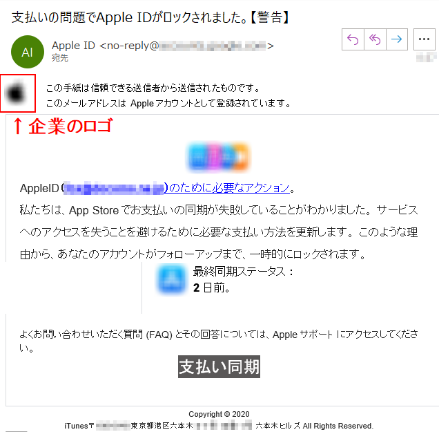 この手紙は信頼できる送信者から送信されたものです。このメールアドレスはAppleアカウントとして登録されています。  AppleID（****@****.jp）のために必要なアクション。私たちは、App Storeでお支払いの同期が失敗していることがわかりました。 サービスへのアクセスを失うことを避けるために必要な支払い方法を更新します。 このような理由から、あなたのアカウントがフォローアップまで、一時的にロックされます。 最終同期ステータス ：2日前。 よくお問い合わせいただく質問 (FAQ) とその回答については、Appleサポート にアクセスしてください。 支払い同期 Copyright © 2020iTunes〒**** 東京都港区六本木**** 六本木ヒルズ All Rights Reserved. 