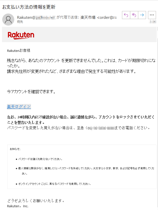 Rakutenお客様 残念ながら、あなたのアカウント を更新できませんでした。これは、カードが期限切れになったか。請求先住所が変更されたなど、さまざまな理由で発生する可能性があります。今アカウントを確認できます。楽天ログインなお、24時間以内にご確認がない場合、誠に遺憾ながら、アカウントをロックさせていただくことを警告いたします。 パスワードを変更した覚えがない場合は、至急（0*)****までお電話ください。 お知らせ:• パスワードは誰にも教えないでください。 • 個人情報と関係がなく、推測しにくいパスワードを作成してください。大文字と小文字、数字、および記号を必ず使用してください。• オンラインアカウントごとに、異なるパスワードを使用してください。どうぞよろしくお願いいたします。 Rakuten，Inc.