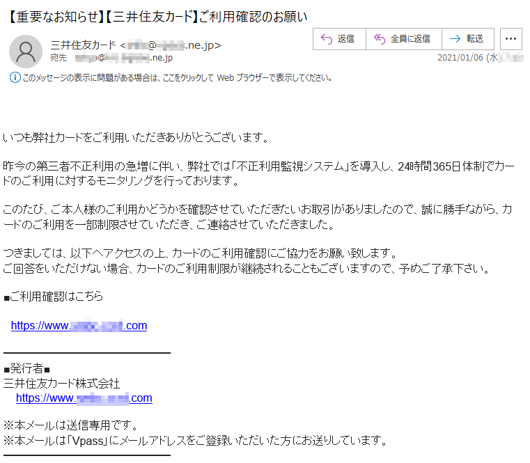 いつも弊社カードをご利用いただきありがとうございます。昨今の第三者不正利用の急増に伴い、弊社では「不正利用監視システム」を導入し、24時間365日体制でカードのご利用に対するモニタリングを行っております。このたび、ご本人様のご利用かどうかを確認させていただきたいお取引がありましたので、誠に勝手ながら、カードのご利用を一部制限させていただき、ご連絡させていただきました。つきましては、以下へアクセスの上、カードのご利用確認にご協力をお願い致します。ご回答をいただけない場合、カードのご利用制限が継続されることもございますので、予めご了承下さい。■ご利用確認はこちらhttps://www.****-****.com■発行者■三井住友カード株式会社 https://www.****-****.com※本メールは送信専用です。※本メールは「Vpass」にメールアドレスをご登録いただいた方にお送りしています。