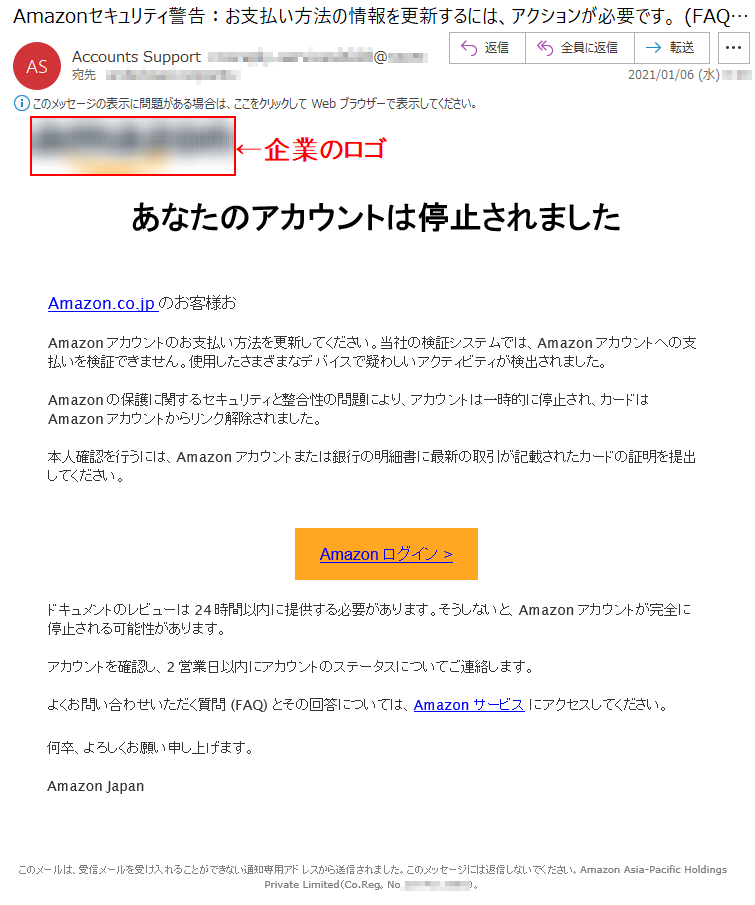 あなたのアカウントは停止されましたAmazon.co.jpのお客様お Amazonアカウントのお支払い方法を更新してください。当社の検証システムでは、Amazonアカウントへの支払いを検証できません。使用したさまざまなデバイスで疑わしいアクティビティが検出されました。Amazonの保護に関するセキュリティと整合性の問題により、アカウントは一時的に停止され、カードはAmazonアカウントからリンク解除されました。本人確認を行うには、Amazonアカウントまたは銀行の明細書に最新の取引が記載されたカードの証明を提出してください。Аmazon ログイン >ドキュメントのレビューは24時間以内に提供する必要があります。そうしないと、Amazonアカウントが完全に停止される可能性があります。アカウントを確認し、2営業日以内にアカウントのステータスについてご連絡します。よくお問い合わせいただく質問 (FAQ) とその回答については、Amazonサービス にアクセスしてください。何卒、よろしくお願い申し上げます。Amazon Japanこのメールは、受信メールを受け入れることができない通知専用アドレスから送信されました。このメッセージには返信しないでください。Amazon Asia-Pacific Holdings Private Limited（Co.Reg。No.**********）。