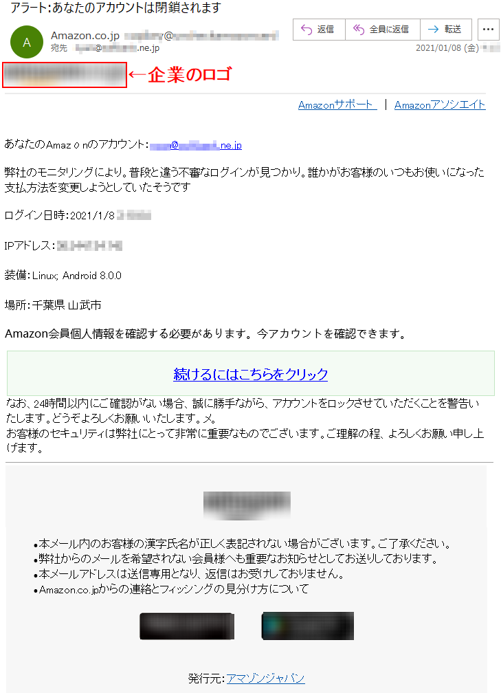 Amazonサポート  ｜ AmazonアソシエイトあなたのAmazοnのアカウント：****@*******.ne.jp弊社のモニタリングにより。普段と違う不審なログインが見つかり。誰かがお客様のいつもお使いになった支払方法を変更しようとしていたそうですログイン日時：2021/1/8 *:**:**IPアドレス：**.***.***.***装備：Linux; Android 8.0.0場所：千葉県 山武市Amazon会員個人情報を確認する必要があります。今アカウントを確認できます。続けるにはこちらをクリックなお、24時間以内にご確認がない場合、誠に勝手ながら、アカウントをロックさせていただくことを警告いたします。どうぞよろしくお願いいたします。メ。 お客様のセキュリティは弊社にとって非常に重要なものでございます。ご理解の程、よろしくお願い申し上げます。 •	本メール内のお客様の漢字氏名が正しく表記されない場合がございます。ご了承ください。 •	弊社からのメールを希望されない会員様へも重要なお知らせとしてお送りしております。 •	本メールアドレスは送信専用となり、返信はお受けしておりません。 •	Amazon.co.jpからの連絡とフィッシングの見分け方について発行元：アマゾンジャパン 