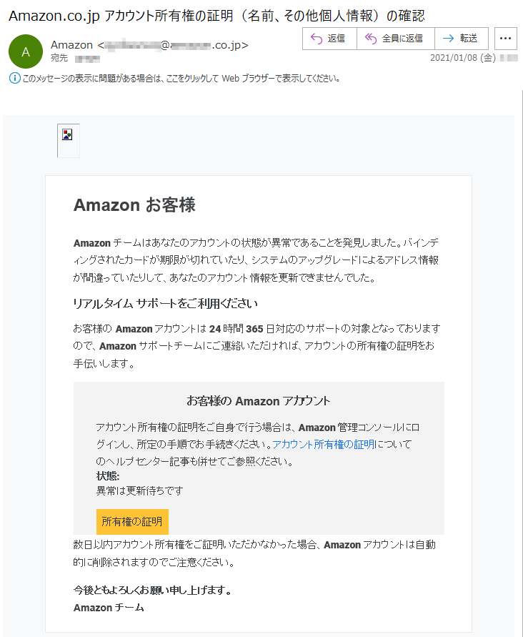 Amazon お客様Amazonチームはあなたのアカウントの状態が異常であることを発見しました。バインディングされたカードが期限が切れていたり、システムのアップグレードによるアドレス情報が間違っていたりして、あなたのアカウント情報を更新できませんでした。リアルタイム サポートをご利用くださいお客様の Amazon アカウントは 24 時間 365 日対応のサポートの対象となっておりますので、Amazon サポートチームにご連絡いただければ、アカウントの所有権の証明をお手伝いします。お客様の Amazon アカウントアカウント所有権の証明をご自身で行う場合は、Amazon 管理コンソールにログインし、所定の手順でお手続きください。アカウント所有権の証明についてのヘルプセンター記事も併せてご参照ください。状態: 異常は更新待ちです所有権の証明数日以内アカウント所有権をご証明いただかなかった場合、Amazonアカウントは自動的に削除されますのでご注意ください。今後ともよろしくお願い申し上げます。Amazon チーム