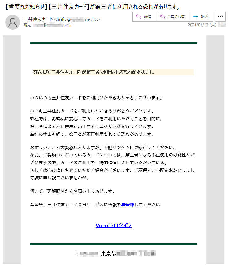 客さまの「三井住友カード」が第三者に利用される恐れがあります。いついつも三井住友カードをご利用いただきありがとうございます。 いつも三井住友カードをご利用いただきありがとうございます。 弊社では、お客様に安心してカードをご利用いただくことを目的に、第三者による不正使用を防止するモニタリングを行っています。当社の検出を経て、第三者が不正利用されてる恐れがあります。 お忙しいところ大変恐れ入りますが、下記リンクで再登録行ってください。なお、ご契約いただいているカードについては、第三者による不正使用の可能性がございますので、カードのご利用を一時的に停止させていただいている、もしくは今後停止させていただく場合がございます。ご不便とご心配をおかけしまして誠に申し訳ございませんが、何とぞご理解賜りたくお願い申しあげます。至至急、三井住友カード会員サービスに情報を再登録してくださいVpassID ログイン〒***-**** 東京都*****丁目*番