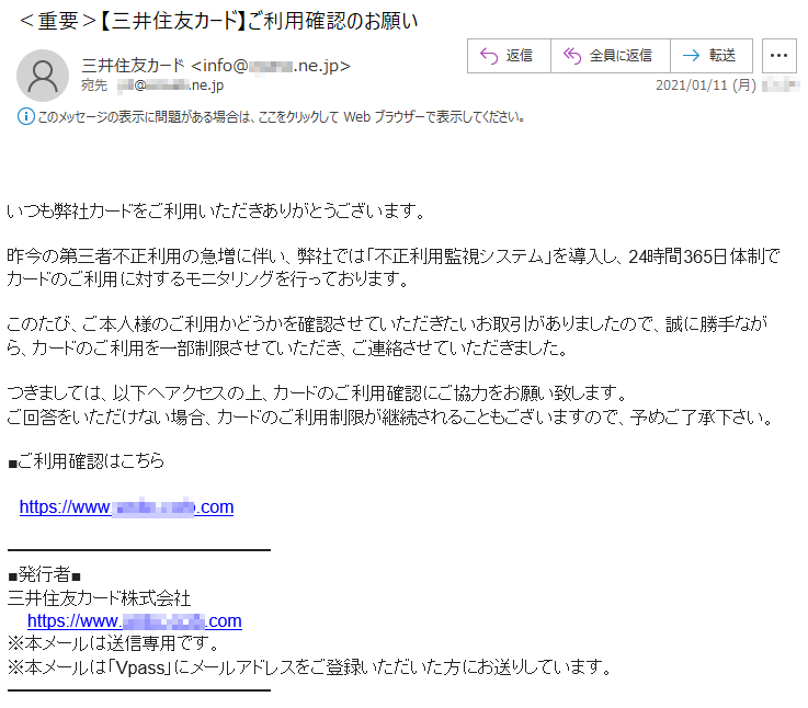 いつも弊社カードをご利用いただきありがとうございます。昨今の第三者不正利用の急増に伴い、弊社では「不正利用監視システム」を導入し、24時間365日体制でカードのご利用に対するモニタリングを行っております。このたび、ご本人様のご利用かどうかを確認させていただきたいお取引がありましたので、誠に勝手ながら、カードのご利用を一部制限させていただき、ご連絡させていただきました。つきましては、以下へアクセスの上、カードのご利用確認にご協力をお願い致します。ご回答をいただけない場合、カードのご利用制限が継続されることもございますので、予めご了承下さい。■ご利用確認はこちらhttps://www.****-****.com三井住友カード株式会社 https://www.****-****.com※本メールは送信専用です。※本メールは「Vpass」にメールアドレスをご登録いただいた方にお送りしています。