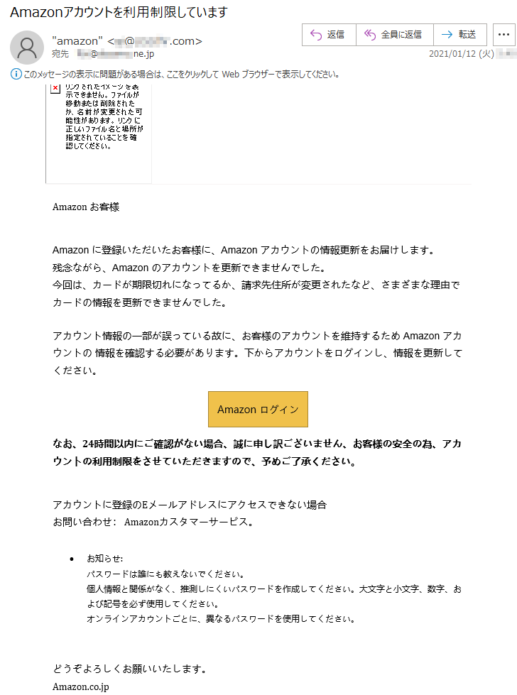 Аmazon お客様Аmazon に登録いただいたお客様に、Аmazon アカウントの情報更新をお届けします。残念ながら、Аmazon のアカウントを更新できませんでした。今回は、カードが期限切れになってるか、請求先住所が変更されたなど、さまざまな理由でカードの情報を更新できませんでした。アカウント情報の一部が誤っている故に、お客様のアカウントを維持するため Аmazon アカウントの 情報を確認する必要があります。下からアカウントをログインし、情報を更新してください。Аmazon ログイン なお、24時間以内にご確認がない場合、誠に申し訳ございません、お客様の安全の為、アカウントの利用制限をさせていただきますので、予めご了承ください。アカウントに登録のEメールアドレスにアクセスできない場合お問い合わせ： Amazonカスタマーサービス。•	お知らせ:パスワードは誰にも教えないでください。個人情報と関係がなく、推測しにくいパスワードを作成してください。大文字と小文字、数字、および記号を必ず使用してください。オンラインアカウントごとに、異なるパスワードを使用してください。どうぞよろしくお願いいたします。Аmazon.co.jp