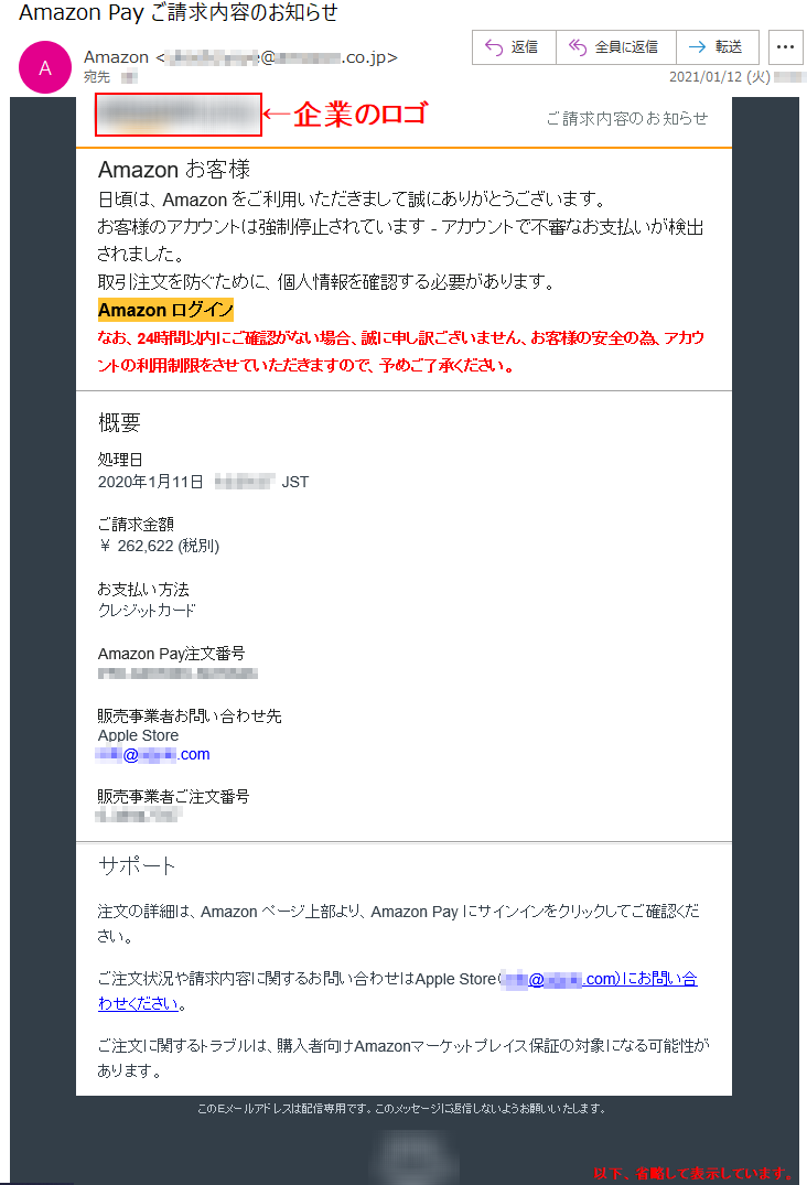 ご請求内容のお知らせ Аmazon お客様 日頃は、Amazon をご利用いただきまして誠にありがとうございます。 お客様のアカウントは強制停止されています - アカウントで不審なお支払いが検出されました。取引注文を防ぐために、個人情報を確認する必要があります。 Аmazon ログインなお、24時間以内にご確認がない場合、誠に申し訳ございません、お客様の安全の為、アカウントの利用制限をさせていただきますので、予めご了承ください。処理日 2020年1月11日  **:**:**  JST ご請求金額 ￥ 262,622 (税別)お支払い方法 クレジットカード Amazon Pay注文番号 ***-********-******* 販売事業者お問い合わせ先 Apple Store ****@*****.com販売事業者ご注文番号 *-******** サポート 注文の詳細は、Amazon ページ上部より、Amazon Pay にサインインをクリックしてご確認ください。 ご注文状況や請求内容に関するお問い合わせはApple Store（****@*****.com）にお問い合わせください。 ご注文に関するトラブルは、購入者向けAmazonマーケットプレイス保証の対象になる可能性があります。 このEメールアドレスは配信専用です。このメッセージに返信しないようお願いいたします。