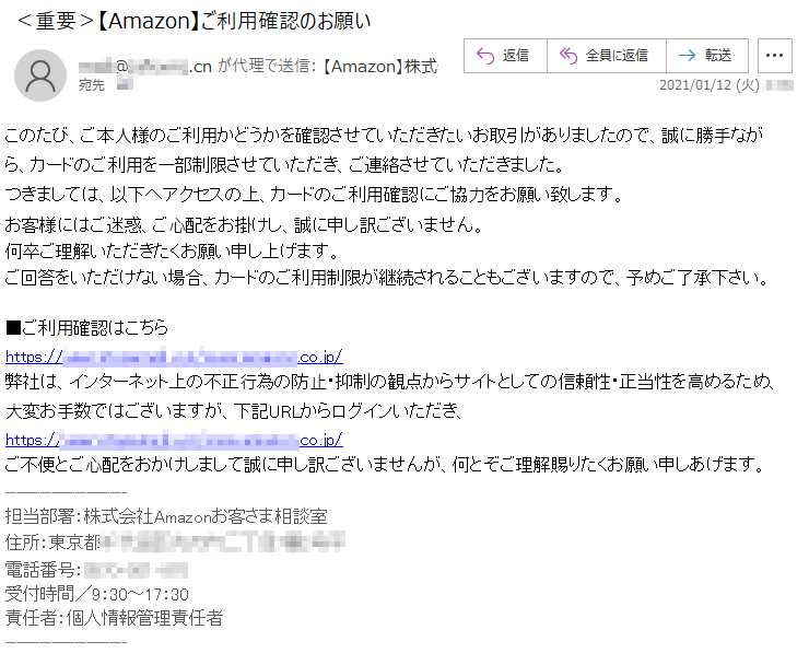 このたび、ご本⼈様のご利⽤かどうかを確認させていただきたいお取引がありましたので、誠に勝⼿ながら、カードのご利⽤を⼀部制限させていただき、ご連絡させていただきました。つきましては、以下へアクセスの上、カードのご利⽤確認にご協⼒をお願い致します。お客様にはご迷惑、ご⼼配をお掛けし、誠に申し訳ございません。何卒ご理解いただきたくお願い申し上げます。ご回答をいただけない場合、カードのご利⽤制限が継続されることもございますので、予めご了承下さい。■ご利⽤確認はこちらhttps://****.*********.***/www.******.co.jp/弊社は、インターネット上の不正⾏為の防⽌・抑制の観点からサイトとしての信頼性・正当性を⾼めるため、⼤変お⼿数ではございますが、下記URLからログインいただき、https://****.*********.***/www.******.co.jp/ご不便とご⼼配をおかけしまして誠に申し訳ございませんが、何とぞご理解賜りたくお願い申しあげます。担当部署：株式会社Amazonお客さま相談室住所：東京都********丁⽬*番*号*電話番号：****-***-***受付時間／9：30～17：30責任者：個人情報管理責任者