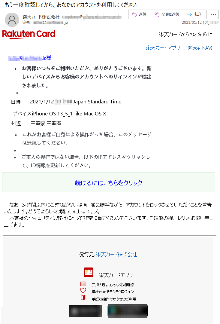 楽天カードからのお知らせ楽天カードアプリ ｜ 楽天e-NAVI *******@*.*********.jp様•	お客様いつもをご利用いただき、ありがとうございます。新しいデバイスからお客様のアカウントへのサインインが検出されました。•	日時	2021/1/12 *:**:** Japan Standard Timeデバイス	iPhone OS 13_5_1 like Mac OS X付近	三重県 三重郡•		•	これがお客様ご自身による操作だった場合、このメッセージは無視してください。•	 •	ご本人の操作ではない場合、以下のIPアドレスをクリックして、ID情報を更新してください。続けるにはこちらをクリック なお、24時間以内にご確認がない場合、誠に勝手ながら、アカウントをロックさせていただくことを警告いたします。どうぞよろしくお願いいたします。メ。 お客様のセキュリティは弊社にとって非常に重要なものでございます。ご理解の程、よろしくお願い申し上げます。 発行元：楽天カード株式会社 楽天カードアプリアプリではカンタン明細確認 指紋認証でラクラクログイン 手軽な操作でサクサクご利用