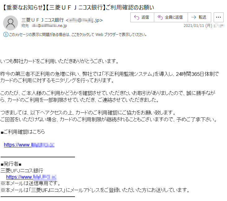 いつも弊社カードをご利用いただきありがとうございます。昨今の第三者不正利用の急増に伴い、弊社では「不正利用監視システム」を導入し、24時間365日体制でカードのご利用に対するモニタリングを行っております。このたび、ご本人様のご利用かどうかを確認させていただきたいお取引がありましたので、誠に勝手ながら、カードのご利用を一部制限させていただき、ご連絡させていただきました。つきましては、以下へアクセスの上、カードのご利用確認にご協力をお願い致します。ご回答をいただけない場合、カードのご利用制限が継続されることもございますので、予めご了承下さい。■ご利用確認はこちらhttps://www.*****.cc■発行者■三菱ＵＦＪニコス銀行 https://www.*****.cc※本メールは送信専用です。※本メールは「三菱UFJニコス」にメールアドレスをご登録いただいた方にお送りしています。