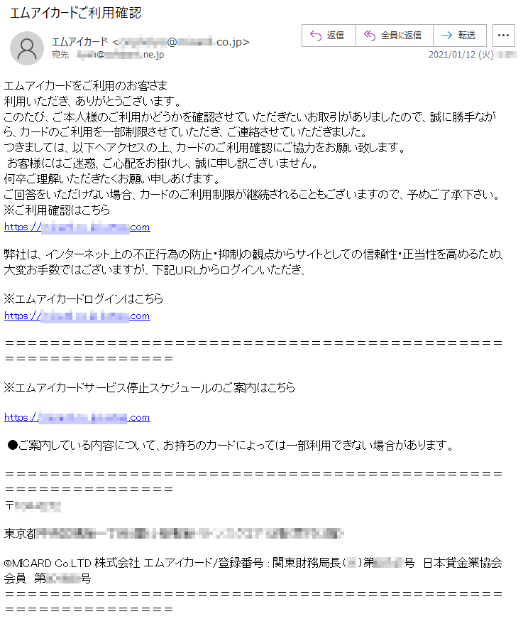 エムアイカードをご利用のお客さま利用いただき、ありがとうございます。このたび、ご本人様のご利用かどうかを確認させていただきたいお取引がありましたので、誠に勝手ながら、カードのご利用を一部制限させていただき、ご連絡させていただきました。つきましては、以下へアクセスの上、カードのご利用確認にご協力をお願い致します。 お客様にはご迷惑、ご心配をお掛けし、誠に申し訳ございません。何卒ご理解いただきたくお願い申しあげます。ご回答をいただけない場合、カードのご利用制限が継続されることもございますので、予めご了承下さい。※ご利用確認はこちらhttps://******.co.jp.*****.com弊社は、インターネット上の不正行為の防止・抑制の観点からサイトとしての信頼性・正当性を高めるため、大変お手数ではございますが、下記ＵＲＬからログインいただき、※エムアイカードログインはこちらhttps://******.co.jp.*****.com※エムアイカードサービス停止スケジュールのご案内はこちら https://******.co.jp.*****.com●ご案内している内容について、お持ちのカードによっては一部利用できない場合があります。 〒***-****　東京都******丁目*番**号************（受付**階）©MICARD Co.LTD 株式会社 エムアイカード/登録番号 : 関東財務局長（**）第*****号　日本貸金業協会会員　第******号