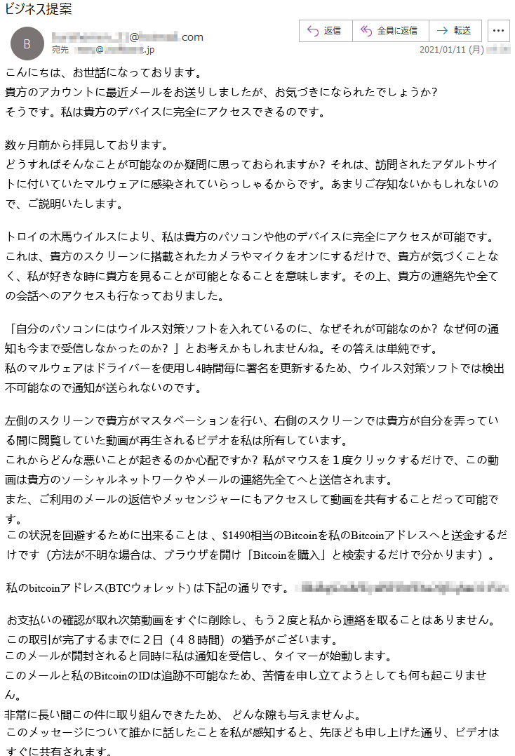 こんにちは、お世話になっております。貴方のアカウントに最近メールをお送りしましたが、お気づきになられたでしょうか？そうです。私は貴方のデバイスに完全にアクセスできるのです。数ヶ月前から拝見しております。どうすればそんなことが可能なのか疑問に思っておられますか？それは、訪問されたアダルトサイトに付いていたマルウェアに感染されていらっしゃるからです。あまりご存知ないかもしれないので、ご説明いたします。トロイの木馬ウイルスにより、私は貴方のパソコンや他のデバイスに完全にアクセスが可能です。これは、貴方のスクリーンに搭載されたカメラやマイクをオンにするだけで、貴方が気づくことなく、私が好きな時に貴方を見ることが可能となることを意味します。その上、貴方の連絡先や全ての会話へのアクセスも行なっておりました。「自分のパソコンにはウイルス対策ソフトを入れているのに、なぜそれが可能なのか？なぜ何の通知も今まで受信しなかったのか？」とお考えかもしれませんね。その答えは単純です。私のマルウェアはドライバーを使用し4時間毎に署名を更新するため、ウイルス対策ソフトでは検出不可能なので通知が送られないのです。左側のスクリーンで貴方がマスタベーションを行い、右側のスクリーンでは貴方が自分を弄っている間に閲覧していた動画が再生されるビデオを私は所有しています。これからどんな悪いことが起きるのか心配ですか？私がマウスを１度クリックするだけで、この動画は貴方のソーシャルネットワークやメールの連絡先全てへと送信されます。また、ご利用のメールの返信やメッセンジャーにもアクセスして動画を共有することだって可能です。この状況を回避するために出来ることは 、$1490相当のBitcoinを私のBitcoinアドレスへと送金するだけです（方法が不明な場合は、ブラウザを開け「Bitcoinを購入」と検索するだけで分かります）。私のbitcoinアドレス(BTCウォレット) は下記の通りです。: ******************お支払いの確認が取れ次第動画をすぐに削除し、もう２度と私から連絡を取ることはありません。この取引が完了するまでに２日（４８時間）の猶予がございます。このメールが開封されると同時に私は通知を受信し、タイマーが始動します。このメールと私のBitcoinのIDは追跡不可能なため、苦情を申し立てようとしても何も起こりません。非常に長い間この件に取り組んできたため、 どんな隙も与えませんよ。 このメッセージについて誰かに話したことを私が感知すると、先ほども申し上げた通り、ビデオはすぐに共有されます。