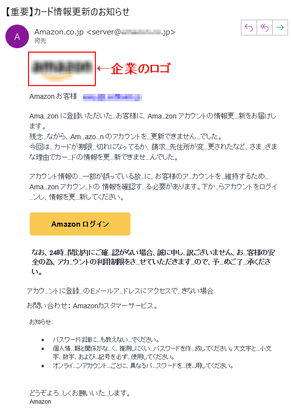 Аmazon お客様   ****@****Аmazon に登録いただいたお客様に、Аmazon アカウントの情報更新をお届けします。残念ながら、Аmazon のアカウントを更新できませんでした。今回は、カードが期限切れになってるか、請求先住所が変更されたなど、さまざまな理由でカードの情報を更新できませんでした。アカウント情報の一部が誤っている故に、お客様のアカウントを維持するため Аmazon アカウントの 情報を確認する必要があります。下からアカウントをログインし、情報を更新してください。なお、24時間以内にご確認がない場合、誠に申し訳ございません、お客様の安全の為、アカウントの利用制限をさせていただきますので、予めご了承ください。アカウントに登録のEメールアドレスにアクセスできない場合お問い合わせ： Amazonカスタマーサービス。お知らせ:•	パスワードは誰にも教えないでください。•	個人情報と関係がなく、推測しにくいパスワードを作成してください。大文字と小文字、数字、および記号を必ず使用してください。•	オンラインアカウントごとに、異なるパスワードを使用してください。どうぞよろしくお願いいたします。 Аmazon
