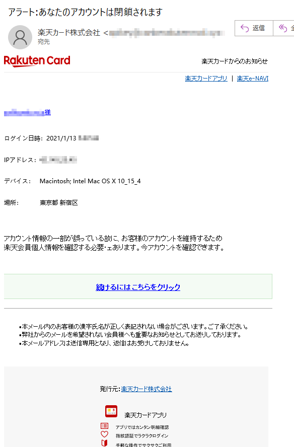 楽天カードからのお知らせ楽天カードアプリ｜楽天e-NAVI****@****様ログイン日時：2021/1/13****IPアドレス：****デバイス：Macintosh;IntelMacOSX10_15_4場所：東京都新宿区アカウント情報の一部が誤っている故に、お客様のアカウントを維持するため楽天会員個人情報を確認する必要・ェあります。今アカウントを確認できます。続けるにはこちらをクリック•本メール内のお客様の漢字氏名が正しく表記されない場合がございます。ご了承ください。•弊社からのメールを希望されない会員様へも重要なお知らせとしてお送りしております。•本メールアドレスは送信専用となり、返信はお受けしておりません。発行元：楽天カード株式会社楽天カードアプリアプリではカンタン明細確認指紋認証でラクラクログイン手軽な操作でサクサクご利用