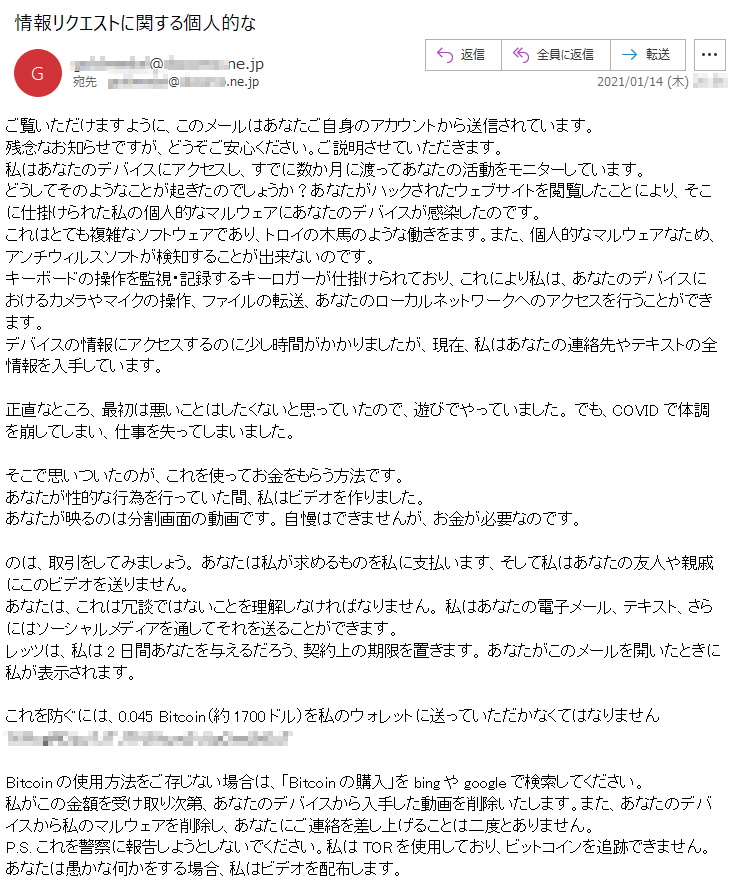 ご覧いただけますように、このメールはあなたご自身のアカウントから送信されています。残念なお知らせですが、どうぞご安心ください。ご説明させていただきます。私はあなたのデバイスにアクセスし、すでに数か月に渡ってあなたの活動をモニターしています。どうしてそのようなことが起きたのでしょうか？あなたがハックされたウェブサイトを閲覧したことにより、そこに仕掛けられた私の個人的なマルウェアにあなたのデバイスが感染したのです。これはとても複雑なソフトウェアであり、トロイの木馬のような働きをます。また、個人的なマルウェアなため、アンチウィルスソフトが検知することが出来ないのです。キーボードの操作を監視・記録するキーロガーが仕掛けられており、これにより私は、あなたのデバイスにおけるカメラやマイクの操作、ファイルの転送、あなたのローカルネットワークへのアクセスを行うことができます。デバイスの情報にアクセスするのに少し時間がかかりましたが、現在、私はあなたの連絡先やテキストの全情報を入手しています。正直なところ、最初は悪いことはしたくないと思っていたので、遊びでやっていました。 でも、COVIDで体調を崩してしまい、仕事を失ってしまいました。そこで思いついたのが、これを使ってお金をもらう方法です。 あなたが性的な行為を行っていた間、私はビデオを作りました。あなたが映るのは分割画面の動画です。自慢はできませんが、お金が必要なのです。のは、取引をしてみましょう。 あなたは私が求めるものを私に支払います、そして私はあなたの友人や親戚にこのビデオを送りません。あなたは、これは冗談ではないことを理解しなければなりません。 私はあなたの電子メール、テキスト、さらにはソーシャルメディアを通してそれを送ることができます。レッツは、私は2日間あなたを与えるだろう、契約上の期限を置きます。 あなたがこのメールを開いたときに私が表示されます。これを防ぐには、0.045 Bitcoin（約1700ドル）を私のウォレットに送っていただかなくてはなりません ******************Bitcoinの使用方法をご存じない場合は、「Bitcoinの購入」をbingやgoogleで検索してください。私がこの金額を受け取り次第、あなたのデバイスから入手した動画を削除いたします。また、あなたのデバイスから私のマルウェアを削除し、あなたにご連絡を差し上げることは二度とありません。P.S. これを警察に報告しようとしないでください。私はTORを使用しており、ビットコインを追跡できません。 あなたは愚かな何かをする場合、私はビデオを配布します。