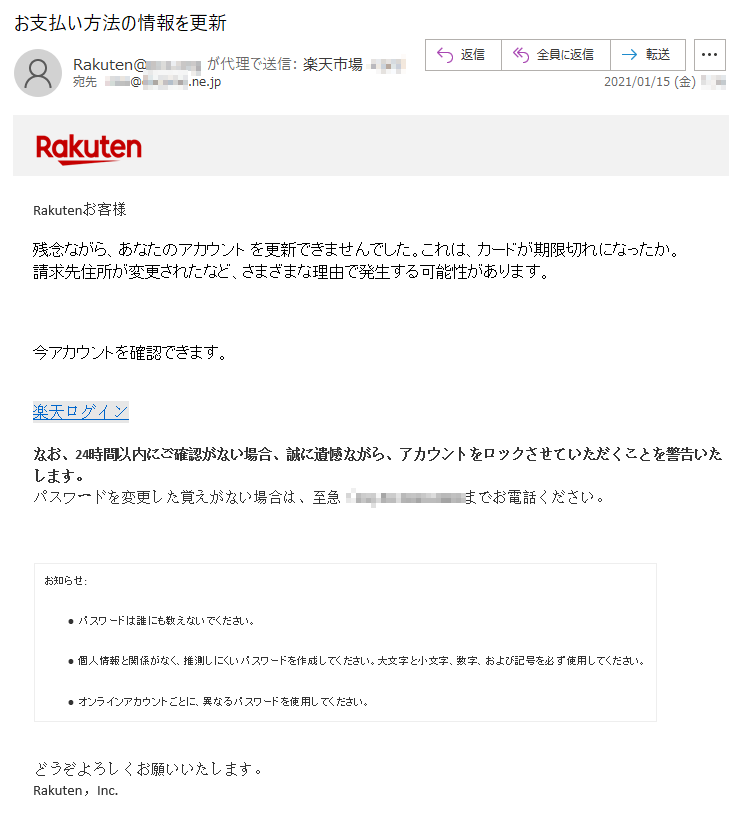 Rakutenお客様 残念ながら、あなたのアカウント を更新できませんでした。これは、カードが期限切れになったか。請求先住所が変更されたなど、さまざまな理由で発生する可能性があります。今アカウントを確認できます。楽天ログインなお、24時間以内にご確認がない場合、誠に遺憾ながら、アカウントをロックさせていただくことを警告いたします。 パスワードを変更した覚えがない場合は、至急（**)-**-****-****までお電話ください。 お知らせ:• パスワードは誰にも教えないでください。 • 個人情報と関係がなく、推測しにくいパスワードを作成してください。大文字と小文字、数字、および記号を必ず使用してください。 • オンラインアカウントごとに、異なるパスワードを使用してください。 どうぞよろしくお願いいたします。 Rakuten，Inc.