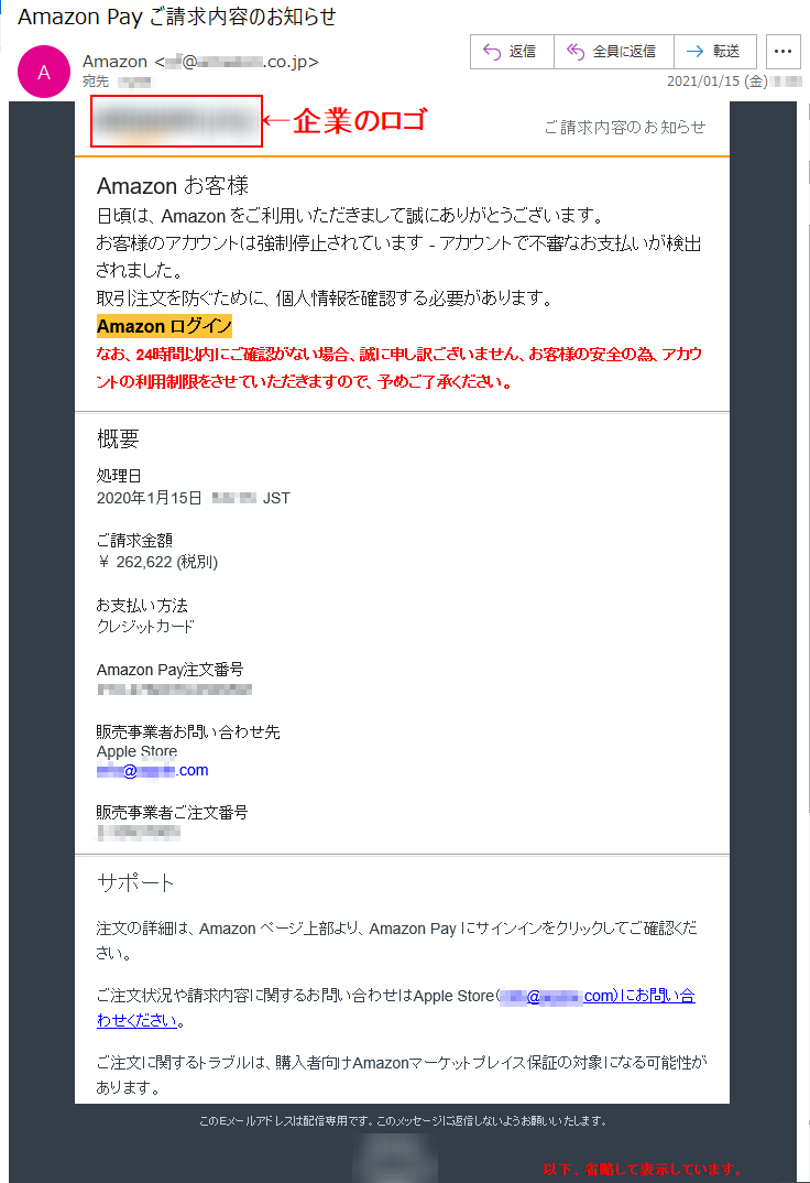 ご請求内容のお知らせ Аmazon お客様 日頃は、Amazon をご利用いただきまして誠にありがとうございます。 お客様のアカウントは強制停止されています - アカウントで不審なお支払いが検出されました。取引注文を防ぐために、個人情報を確認する必要があります。 Аmazon ログインなお、24時間以内にご確認がない場合、誠に申し訳ございません、お客様の安全の為、アカウントの利用制限をさせていただきますので、予めご了承ください。概要 処理日 2020年1月15日  *:*:**  JST ご請求金額 ￥ 262,622 (税別)お支払い方法 クレジットカード Amazon Pay注文番号 ***-*******-*******販売事業者お問い合わせ先 Apple Store ****@*****.com販売事業者ご注文番号 *-********* サポート 注文の詳細は、Amazon ページ上部より、Amazon Pay にサインインをクリックしてご確認ください。 ご注文状況や請求内容に関するお問い合わせはApple Store（****@*****.com）にお問い合わせください。 ご注文に関するトラブルは、購入者向けAmazonマーケットプレイス保証の対象になる可能性があります。 このEメールアドレスは配信専用です。このメッセージに返信しないようお願いいたします。