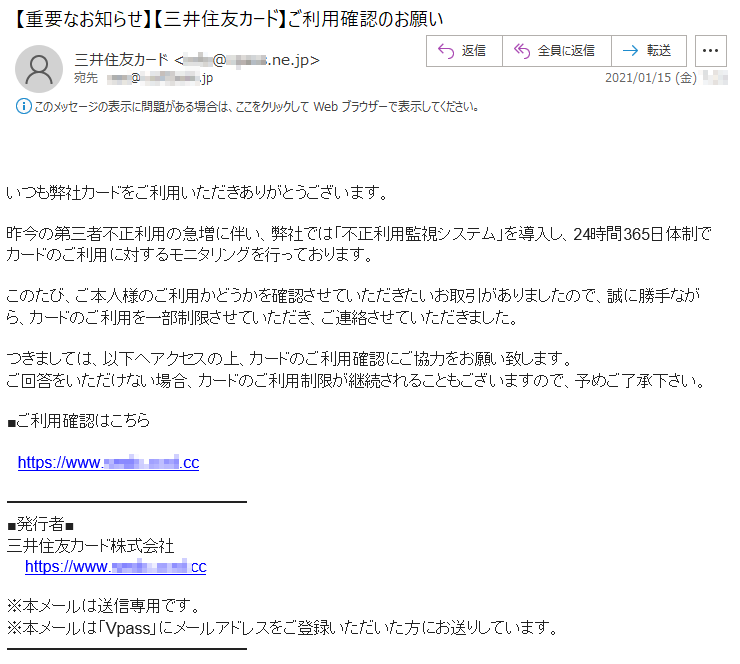 いつも弊社カードをご利用いただきありがとうございます。昨今の第三者不正利用の急増に伴い、弊社では「不正利用監視システム」を導入し、24時間365日体制でカードのご利用に対するモニタリングを行っております。このたび、ご本人様のご利用かどうかを確認させていただきたいお取引がありましたので、誠に勝手ながら、カードのご利用を一部制限させていただき、ご連絡させていただきました。つきましては、以下へアクセスの上、カードのご利用確認にご協力をお願い致します。ご回答をいただけない場合、カードのご利用制限が継続されることもございますので、予めご了承下さい。■ご利用確認はこちらhttps://www.****-****.**■発行者■三井住友カード株式会社https://www.****-****.**※本メールは送信専用です。※本メールは「Vpass」にメールアドレスをご登録いただいた方にお送りしています。