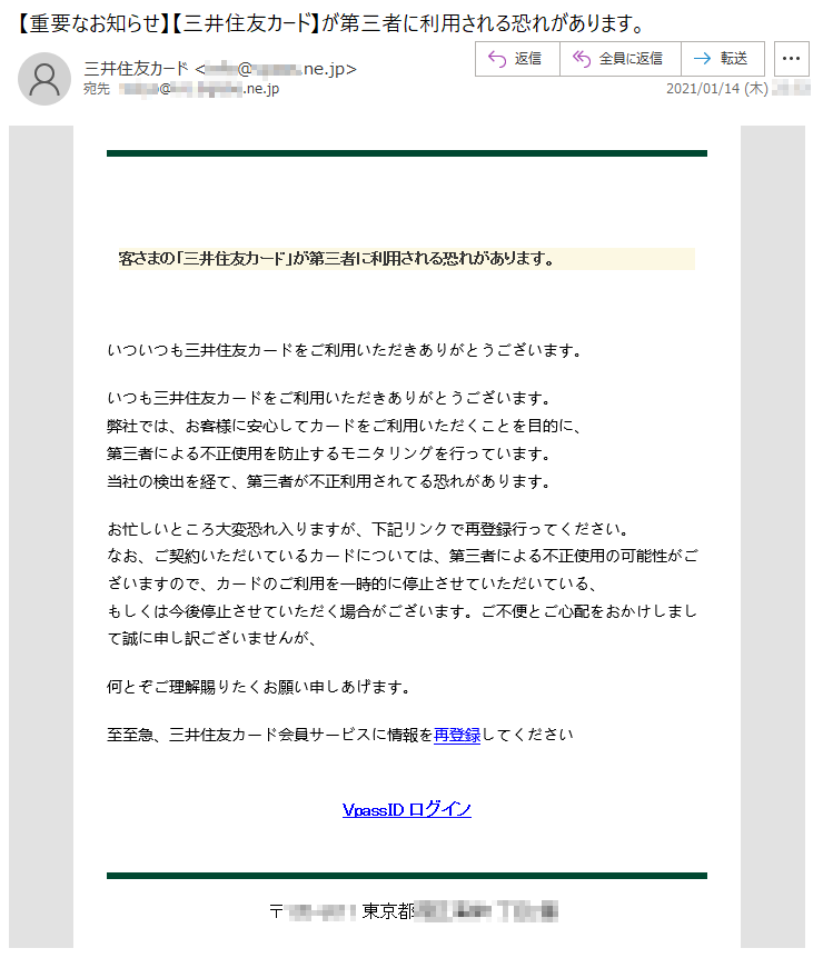 客さまの「三井住友カード」が第三者に利用される恐れがあります。いついつも三井住友カードをご利用いただきありがとうございます。 いつも三井住友カードをご利用いただきありがとうございます。 弊社では、お客様に安心してカードをご利用いただくことを目的に、第三者による不正使用を防止するモニタリングを行っています。当社の検出を経て、第三者が不正利用されてる恐れがあります。 お忙しいところ大変恐れ入りますが、下記リンクで再登録行ってください。なお、ご契約いただいているカードについては、第三者による不正使用の可能性がございますので、カードのご利用を一時的に停止させていただいている、もしくは今後停止させていただく場合がございます。ご不便とご心配をおかけしまして誠に申し訳ございませんが、何とぞご理解賜りたくお願い申しあげます。至至急、三井住友カード会員サービスに情報を再登録してくださいVpassID ログイン〒***-**** 東京都*****丁目*番