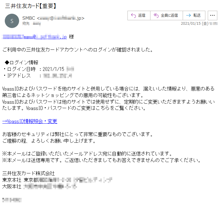 **********様ご利用中の三井住友カードアカウントへのログインが確認されました。◆ログイン情報・ログイン日時 ：2021/1/15 *:*・IPアドレス　 ：***.**.***.*VpassIDおよびパスワードを他のサイトと併用している場合には、漏えいした情報より、悪意のある第三者によるネットショッピングでの悪用の可能性もございます。VpassIDおよびパスワードは他のサイトでは使用せずに、定期的にご変更いただきますようお願いいたします。VpassID・パスワードのご変更はこちらをご覧ください。→VpassID情報照会・変更お客様のセキュリティは弊社にとって非常に重要なものでございます。ご理解の程、よろしくお願い申し上げます。※本メールはご登録いただいたメールアドレス宛に自動的に送信されています。※本メールは送信専用です。ご返信いただきましてもお答えできませんのでご了承ください。三井住友カード株式会社東京本社 東京都*****-*-** ********大阪本社 *********-*-********** 