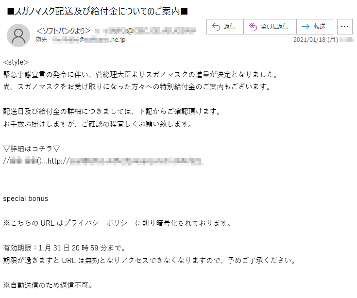 <style>緊急事態宣言の発令に伴い、菅総理大臣よりスガノマスクの進呈が決定となりました。尚、スガノマスクをお受け取りになった方々への特別給付金のご案内もございます。配送日及び給付金の詳細につきましては、下記からご確認頂けます。お手数お掛けしますが、ご確認の程宜しくお願い致します。▽詳細はコチラ▽//** **()...http://*:*!@*****.***********.net/****/***   special bonus※こちらのURLはプライバシーポリシーに則り暗号化されております。有効期限：1月31日20時59分まで。期限が過ぎますとURLは無効となりアクセスできなくなりますので、予めご了承ください。      ※自動送信のため返信不可。