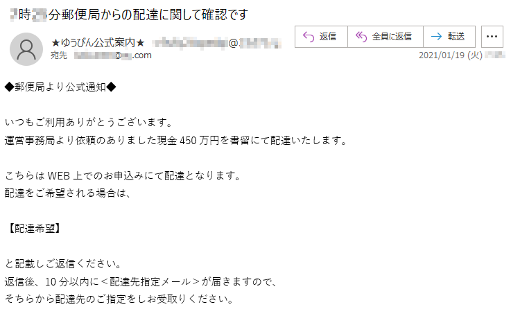 ◆郵便局より公式通知◆いつもご利用ありがとうございます。運営事務局より依頼のありました現金450万円を書留にて配達いたします。こちらはWEB上でのお申込みにて配達となります。配達をご希望される場合は、【配達希望】と記載しご返信ください。返信後、10分以内に＜配達先指定メール＞が届きますので、そちらから配達先のご指定をしお受取りください。