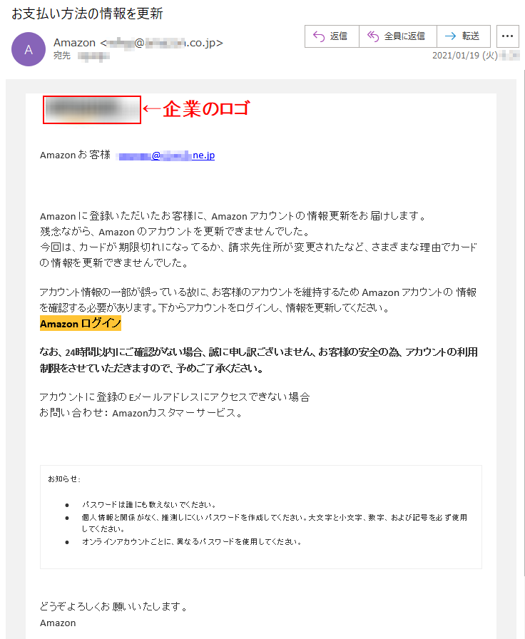 Аmazon お客様   ******@*****.ne.jpАmazon に登録いただいたお客様に、Аmazon アカウントの情報更新をお届けします。残念ながら、Аmazon のアカウントを更新できませんでした。今回は、カードが期限切れになってるか、請求先住所が変更されたなど、さまざまな理由でカードの情報を更新できませんでした。アカウント情報の一部が誤っている故に、お客様のアカウントを維持するため Аmazon アカウントの 情報を確認する必要があります。下からアカウントをログインし、情報を更新してください。Аmazon ログイン なお、24時間以内にご確認がない場合、誠に申し訳ございません、お客様の安全の為、アカウントの利用制限をさせていただきますので、予めご了承ください。アカウントに登録のEメールアドレスにアクセスできない場合お問い合わせ： Amazonカスタマーサービス。お知らせ: •	パスワードは誰にも教えないでください。 •	個人情報と関係がなく、推測しにくいパスワードを作成してください。大文字と小文字、数字、および記号を必ず使用してください。 •	オンラインアカウントごとに、異なるパスワードを使用してください。どうぞよろしくお願いいたします。 Аmazon 