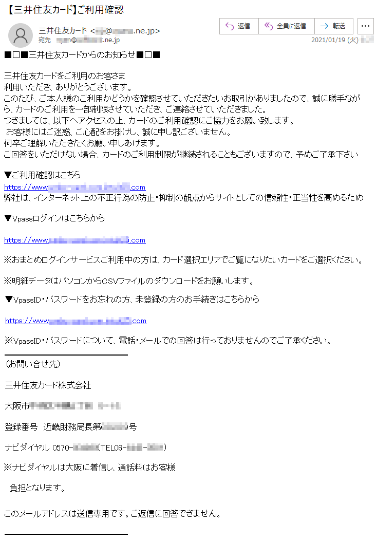 ■□■三井住友カードからのお知らせ■□■三井住友カードをご利用のお客さま利用いただき、ありがとうございます。このたび、ご本人様のご利用かどうかを確認させていただきたいお取引がありましたので、誠に勝手ながら、カードのご利用を一部制限させていただき、ご連絡させていただきました。つきましては、以下へアクセスの上、カードのご利用確認にご協力をお願い致します。 お客様にはご迷惑、ご心配をお掛けし、誠に申し訳ございません。何卒ご理解いただきたくお願い申しあげます。ご回答をいただけない場合、カードのご利用制限が継続されることもございますので、予めご了承下さい▼ご利用確認はこちらhttps://www.****-****.com.********.com弊社は、インターネット上の不正行為の防止・抑制の観点からサイトとしての信頼性・正当性を高めるため▼Vpassログインはこちらからhttps://www.****-****.com.********.com※おまとめログインサービスご利用中の方は、カード選択エリアでご覧になりたいカードをご選択ください。※明細データはパソコンからCSVファイルのダウンロードをお願いします。▼VpassID・パスワードをお忘れの方、未登録の方のお手続きはこちらからhttps://www.****-****.com.********.com※VpassID・パスワードについて、電話・メールでの回答は行っておりませんのでご了承ください。（お問い合せ先）三井住友カード株式会社大阪市******丁目　*−**登録番号　近畿財務局長第*****号ナビダイヤル 0570-******(TEL06-****-****)※ナビダイヤルは大阪に着信し、通話料はお客様負担となります。このメールアドレスは送信専用です。ご返信に回答できません。