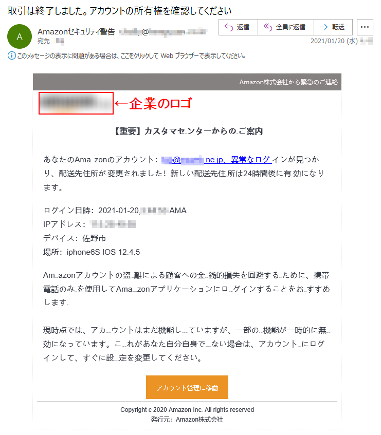 Amazon株式会社から緊急のご連絡【重要】カスタマセyoqiIンターからのご案内あなたのAmazonのアカウント：***@*****.ne.jp、異常なログインが見つかり、配送先住所が変更されました！新しい配送先住所は24時間後に有効になります。ログイン日時：2021-01-20,*:**:** AMAIPアドレス：***.**.**.**デバイス：佐野市場所：iphone6S IOS 12.4.5Amazonアカウントの盗難による顧客への金銭的損失を回避するために、携帯電話のみを使用してAmazonアプリケーションにログインすることをおすすめします. 現時点では、アカウントはまだ機能していますが、一部の機能が一時的に無効になっています。これがあなた自分自身でない場合は、アカウントにログインして、すぐに設定を変更してください。アカウント管理に移動Copyright c 2020 Amazon Inc. All rights reserved発行元：Amazon株式会社