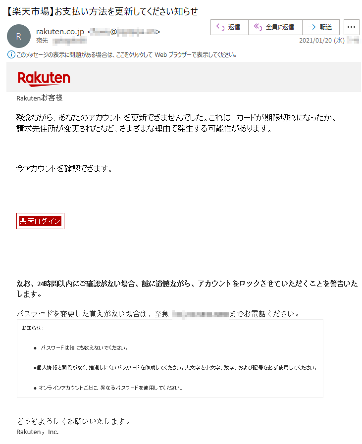 Rakutenお客様 残念ながら、あなたのアカウント を更新できませんでした。これは、カードが期限切れになったか。請求先住所が変更されたなど、さまざまな理由で発生する可能性があります。今アカウントを確認できます。楽天ログイン なお、24時間以内にご確認がない場合、誠に遺憾ながら、アカウントをロックさせていただくことを警告いたします。 パスワードを変更した覚えがない場合は、至急（**)-**-****-****までお電話ください。 お知らせ:•  パスワードは誰にも教えないでください。 •個人情報と関係がなく、推測しにくいパスワードを作成してください。大文字と小文字、数字、および記号を必ず使用してください。 • オンラインアカウントごとに、異なるパスワードを使用してください。 どうぞよろしくお願いいたします。 Rakuten，Inc