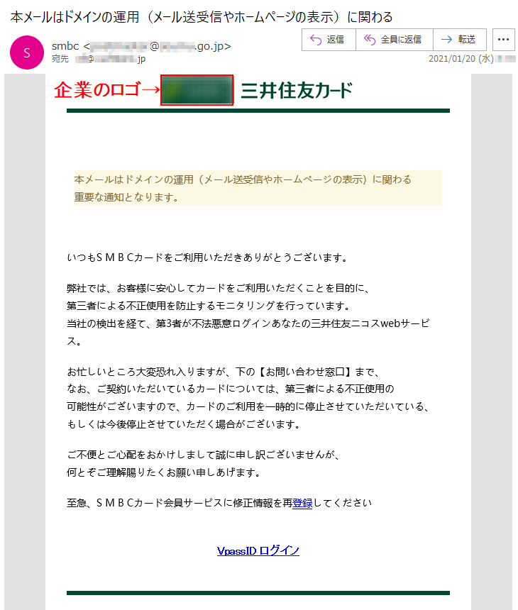 本メールはドメインの運用（メール送受信やホームページの表示）に関わる重要な通知となります。いつもS M B Cカードをご利用いただきありがとうございます。 弊社では、お客様に安心してカードをご利用いただくことを目的に、第三者による不正使用を防止するモニタリングを行っています。当社の検出を経て、第3者が不法悪意ログインあなたの三井住友ニコスwebサービス。 お忙しいところ大変恐れ入りますが、下の【お問い合わせ窓口】まで、なお、ご契約いただいているカードについては、第三者による不正使用の可能性がございますので、カードのご利用を一時的に停止させていただいている、もしくは今後停止させていただく場合がございます。ご不便とご心配をおかけしまして誠に申し訳ございませんが、何とぞご理解賜りたくお願い申しあげます。至急、S M B Cカード会員サービスに修正情報を再登録してくださいVpassID ログイン