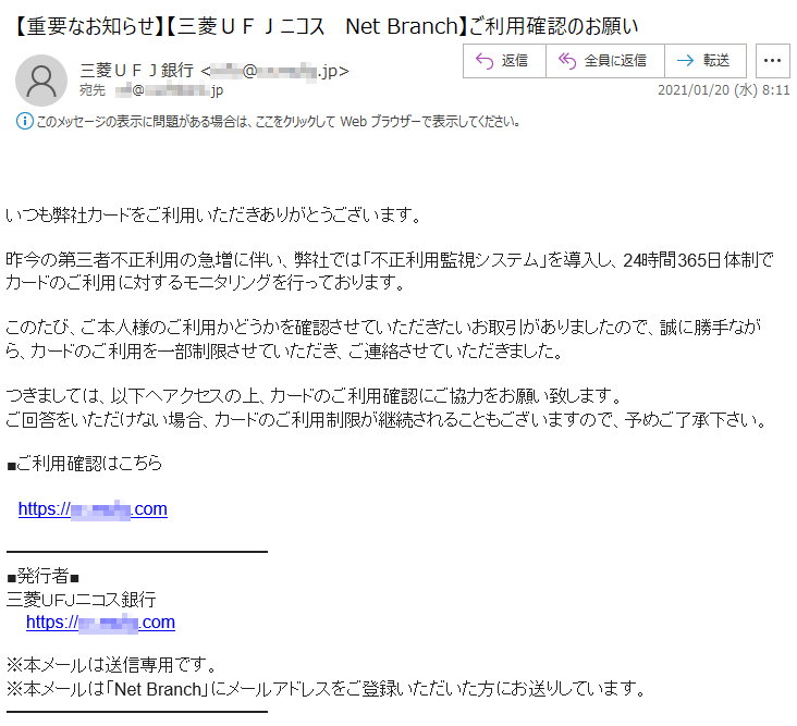 いつも弊社カードをご利用いただきありがとうございます。昨今の第三者不正利用の急増に伴い、弊社では「不正利用監視システム」を導入し、24時間365日体制でカードのご利用に対するモニタリングを行っております。このたび、ご本人様のご利用かどうかを確認させていただきたいお取引がありましたので、誠に勝手ながら、カードのご利用を一部制限させていただき、ご連絡させていただきました。つきましては、以下へアクセスの上、カードのご利用確認にご協力をお願い致します。ご回答をいただけない場合、カードのご利用制限が継続されることもございますので、予めご了承下さい。■ご利用確認はこちらhttps://**-****.com■発行者■三菱ＵＦＪニコス銀行 https://**-****.com※本メールは送信専用です。※本メールは「Net Branch」にメールアドレスをご登録いただいた方にお送りしています。