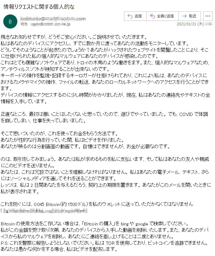 残念なお知らせですが、どうぞご安心ください。ご説明させていただきます。私はあなたのデバイスにアクセスし、すでに数か月に渡ってあなたの活動をモニターしています。どうしてそのようなことが起きたのでしょうか？あなたがハックされたウェブサイトを閲覧したことにより、そこに仕掛けられた私の個人的なマルウェアにあなたのデバイスが感染したのです。これはとても複雑なソフトウェアであり、トロイの木馬のような働きをます。また、個人的なマルウェアなため、アンチウィルスソフトが検知することが出来ないのです。キーボードの操作を監視・記録するキーロガーが仕掛けられており、これにより私は、あなたのデバイスにおけるカメラやマイクの操作、ファイルの転送、あなたのローカルネットワークへのアクセスを行うことができます。デバイスの情報にアクセスするのに少し時間がかかりましたが、現在、私はあなたの連絡先やテキストの全情報を入手しています。正直なところ、最初は悪いことはしたくないと思っていたので、遊びでやっていました。 でも、COVIDで体調を崩してしまい、仕事を失ってしまいました。そこで思いついたのが、これを使ってお金をもらう方法です。 あなたが性的な行為を行っていた間、私はビデオを作りました。あなたが映るのは分割画面の動画です。 自慢はできませんが、お金が必要なのです。のは、取引をしてみましょう。 あなたは私が求めるものを私に支払います、そして私はあなたの友人や親戚にこのビデオを送りません。あなたは、これは冗談ではないことを理解しなければなりません。 私はあなたの電子メール、テキスト、さらにはソーシャルメディアを通してそれを送ることができます。レッツは、私は2日間あなたを与えるだろう、契約上の期限を置きます。 あなたがこのメールを開いたときに私が表示されます。これを防ぐには、0.045 Bitcoin（約1500ドル）を私のウォレットに送っていただかなくてはなりません ****************Bitcoinの使用方法をご存じない場合は、「Bitcoinの購入」をbingやgoogleで検索してください。私がこの金額を受け取り次第、あなたのデバイスから入手した動画を削除いたします。また、あなたのデバイスから私のマルウェアを削除し、あなたにご連絡を差し上げることは二度とありません。P.S. これを警察に報告しようとしないでください。私はTORを使用しており、ビットコインを追跡できません。 あなたは愚かな何かをする場合、私はビデオを配布します。