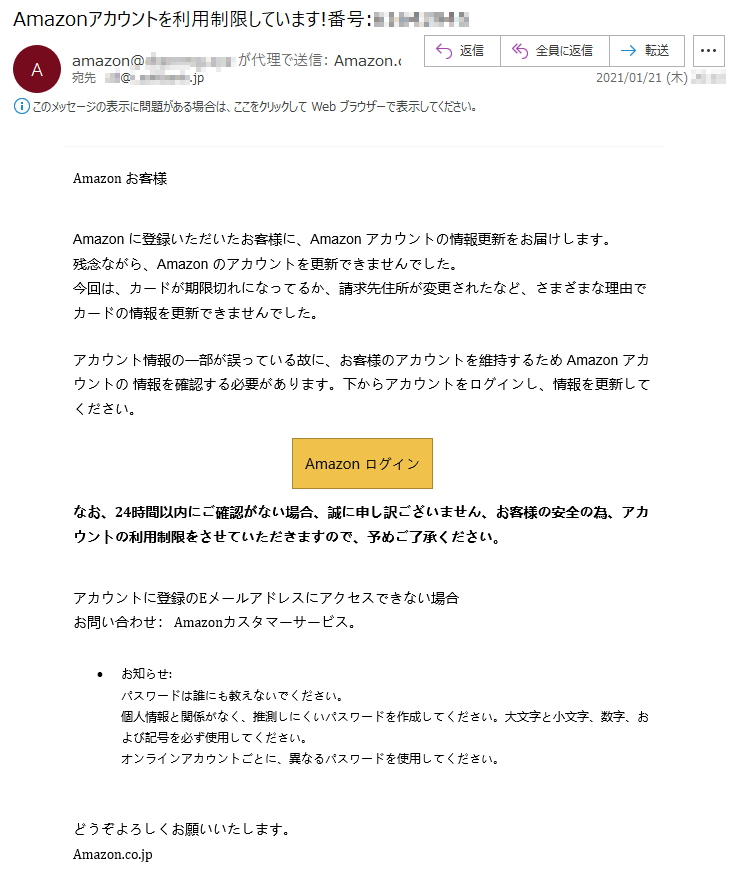 Аmazon お客様Аmazon に登録いただいたお客様に、Аmazon アカウントの情報更新をお届けします。残念ながら、Аmazon のアカウントを更新できませんでした。今回は、カードが期限切れになってるか、請求先住所が変更されたなど、さまざまな理由でカードの情報を更新できませんでした。アカウント情報の一部が誤っている故に、お客様のアカウントを維持するため Аmazon アカウントの 情報を確認する必要があります。下からアカウントをログインし、情報を更新してください。Аmazon ログイン なお、24時間以内にご確認がない場合、誠に申し訳ございません、お客様の安全の為、アカウントの利用制限をさせていただきますので、予めご了承ください。アカウントに登録のEメールアドレスにアクセスできない場合お問い合わせ： Amazonカスタマーサービス。•	お知らせ:パスワードは誰にも教えないでください。個人情報と関係がなく、推測しにくいパスワードを作成してください。大文字と小文字、数字、および記号を必ず使用してください。オンラインアカウントごとに、異なるパスワードを使用してください。どうぞよろしくお願いいたします。Аmazon.co.jp