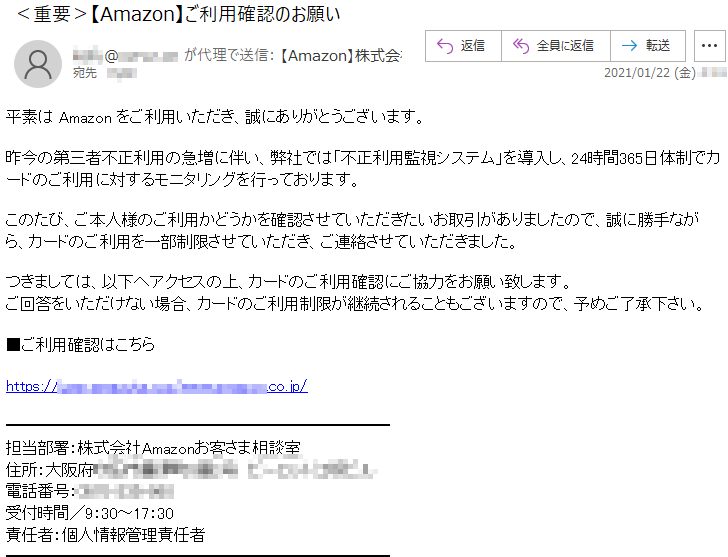 平素は Amazon をご利用いただき、誠にありがとうございます。昨今の第三者不正利用の急増に伴い、弊社では「不正利用監視システム」を導入し、24時間365日体制でカードのご利用に対するモニタリングを行っております。このたび、ご本人様のご利用かどうかを確認させていただきたいお取引がありましたので、誠に勝手ながら、カードのご利用を一部制限させていただき、ご連絡させていただきました。つきましては、以下へアクセスの上、カードのご利用確認にご協力をお願い致します。ご回答をいただけない場合、カードのご利用制限が継続されることもございますので、予めご了承下さい。■ご利用確認はこちらhttps://user.*******.***/www.******.co.jp/担当部署：株式会社Amazonお客さま相談室住所：大阪府*******番*号　*********電話番号：****-***-***受付時間／9：30～17：30責任者：個人情報管理責任者