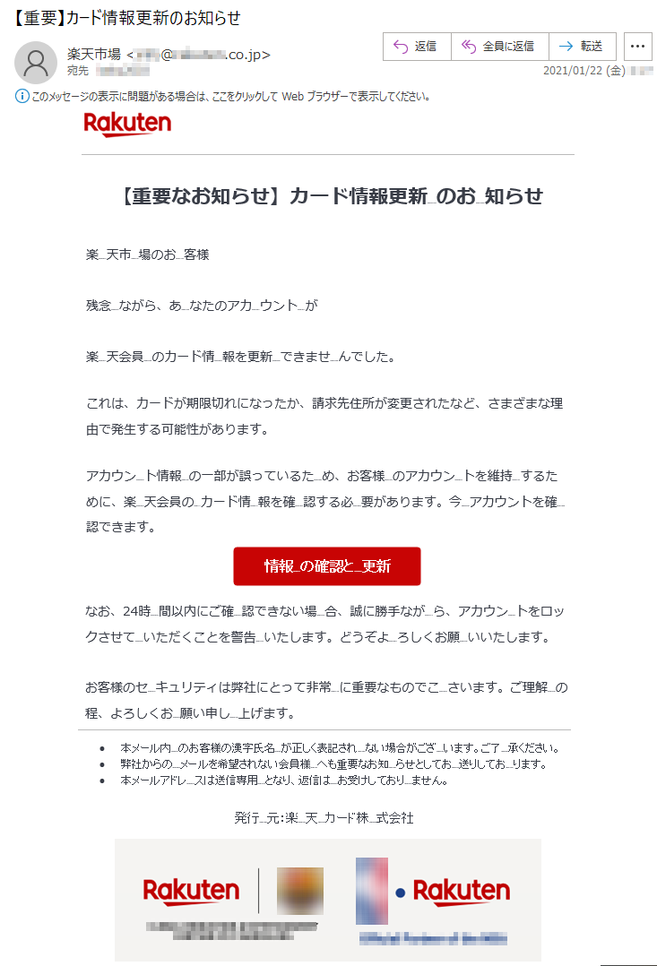 【重要なお知らせ】カード情報更新のお知らせ楽天市場のお客様残念ながら、あなたのアカウントが楽天会員カード情報を更新できませんでした。これは、カードが期限切れになったか、請求先住所が変更されたなど、さまざまな理由で発生する可能性があります。アカウント情報の一部が誤っているため、お客様のアカウントを維持Nするために、楽天会員のカード情報を確認する必要があります。今アカウントを確認できます。なお、24時間以内にご確認できない場合、誠に勝手ながら、アカウントをロックさせていただくことを警告いたします。どうぞよろしくお願いいたします。お客様のセキュリティは弊社にとって非常に重要なものでこさいます。ご理解の程、よろしくお願い申し上げます。•	本メール内のお客様の漢字氏名が正しく表記されない場合がございます。ご了承ください。•	弊社からのメールを希望されない会員様へも重要なお知らせとしてお送りしております。•	本メールアドレスは送信専用となり、返信はお受けしておりません。発行元：楽天カード株式会社 