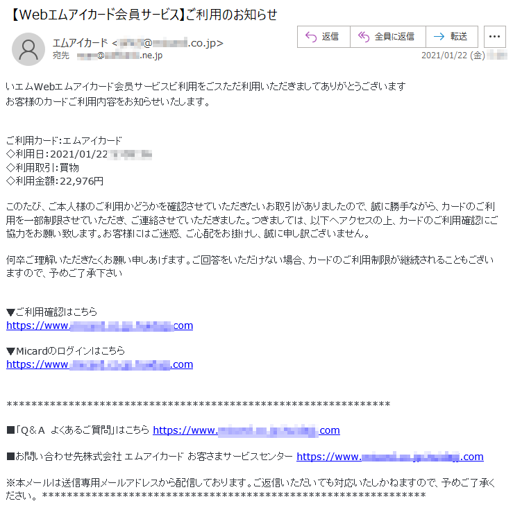 いエムWebエムアイカード会员サービスビ利用をごスただ利用いただきましてありがとうございます お客様のカードご利用内容をお知らせいたします。 ご利用カード：エムアイカード◇利用日：2021/01/22 *:**:**◇利用取引：買物 ◇利用金額：22,976円 このたび、ご本人様のご利用かどうかを確認させていただきたいお取引がありましたので、誠に勝手ながら、カードのご利用を一部制限させていただき、ご連絡させていただきました。つきましては、以下へアクセスの上、カードのご利用確認にご協力をお願い致します。お客様にはご迷惑、ご心配をお掛けし、誠に申し訳ございません。何卒ご理解いただきたくお願い申しあげます。ご回答をいただけない場合、カードのご利用制限が継続されることもございますので、予めご了承下さい ▼ご利用確認はこちら https://www.******.co.jp.*******.com▼Micardのログインはこちら https://www.******.co.jp.*******.com■「Q＆A　よくあるご質問」はこちら https://www.******.co.jp.*******.com■お問い合わせ先株式会社 エムアイカード お客さまサービスセンター https://www.*****.co.jp.*******.com ※本メールは送信専用メールアドレスから配信しております。ご返信いただいても対応いたしかねますので、予めご了承ください。