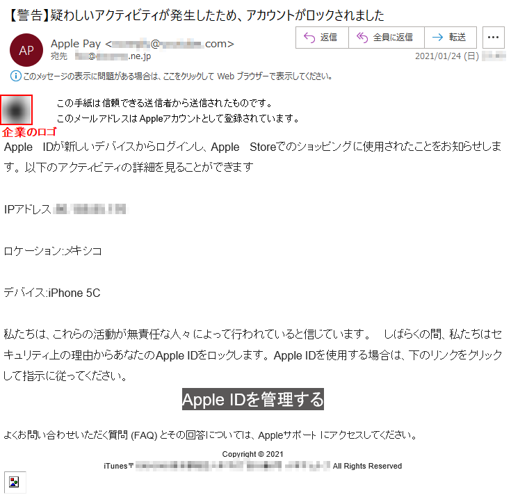 この手紙は信頼できる送信者から送信されたものです。このメールアドレスはAppleアカウントとして登録されています。 Apple IDが新しいデバイスからログインし、Apple Storeでのショッピングに使用されたことをお知らせします。 以下のアクティビティの詳細を見ることができますIPアドレス:**.***.**.***ロケーション:メキシコデバイス:iPhone 5C私たちは、これらの活動が無責任な人々によって行われていると信じています。 しばらくの間、私たちはセキュリティ上の理由からあなたのApple IDをロックします。 Apple IDを使用する場合は、下のリンクをクリックして指示に従ってください。Apple IDを管理するよくお問い合わせいただく質問 (FAQ) とその回答については、Appleサポート にアクセスしてください。 Copyright © 2021iTunes〒***-**** 東京都******丁目**番*号 ****** All Rights Reserved